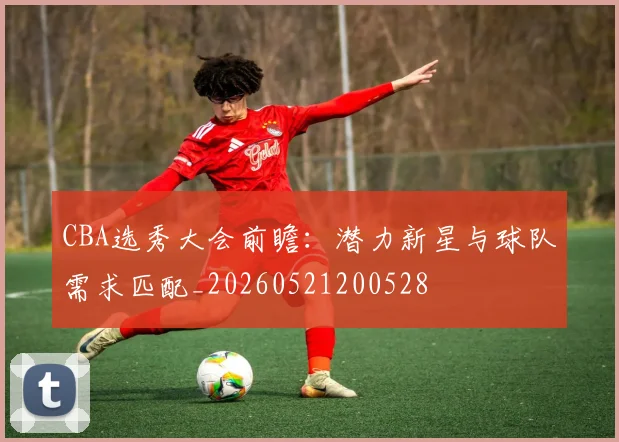 CBA选秀大会前瞻:潜力新星与球队需求匹配_20260521200528