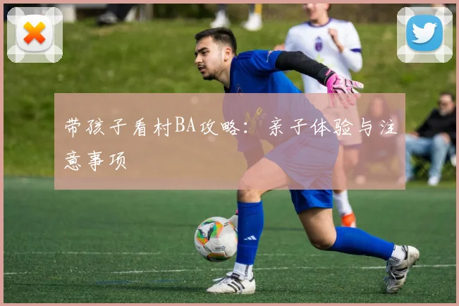 带孩子看村BA攻略:亲子体验与注意事项