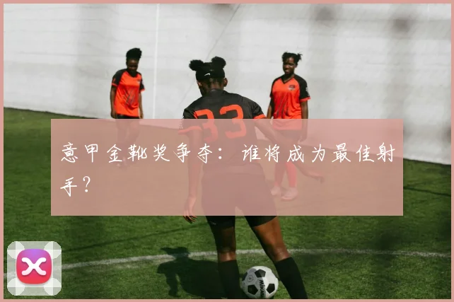 意甲金靴奖争夺：谁将成为最佳射手？
