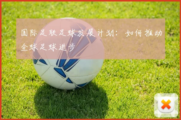 国际足联足球发展计划:如何推动全球足球进步