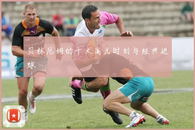 贝林厄姆的十大高光时刻与经典进球