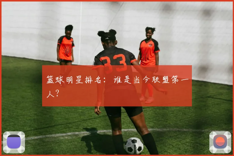 篮球明星排名:谁是当今联盟第一人?