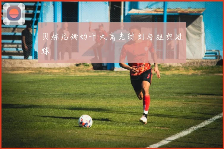 贝林厄姆的十大高光时刻与经典进球