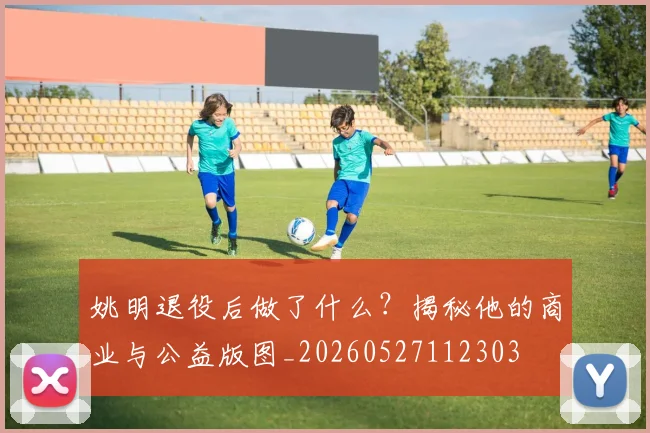 姚明退役后做了什么？揭秘他的商业与公益版图_20260527112303